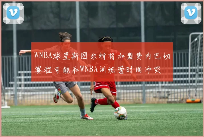 WNBA球星斯图尔特将加盟费内巴切赛程可能和WNBA训练营时间冲突