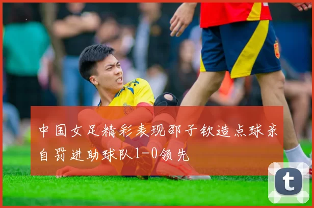 中国女足精彩表现邵子钦造点球亲自罚进助球队1-0领先
