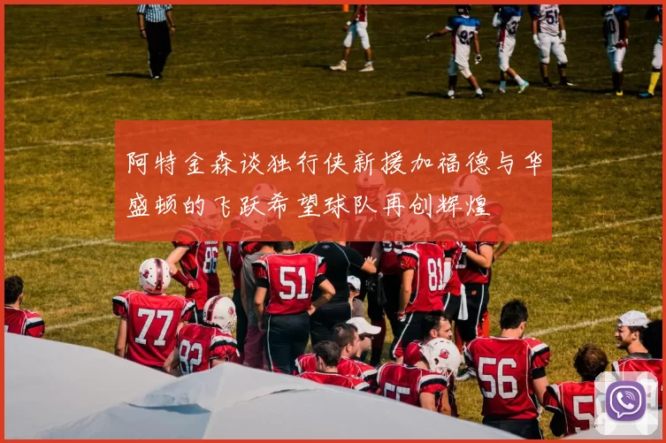 阿特金森谈独行侠新援加福德与华盛顿的飞跃希望球队再创辉煌