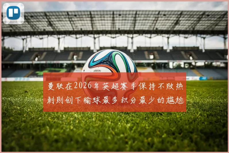 曼联在2026年英超赛季保持不败热刺则创下输球最多积分最少的尴尬纪录