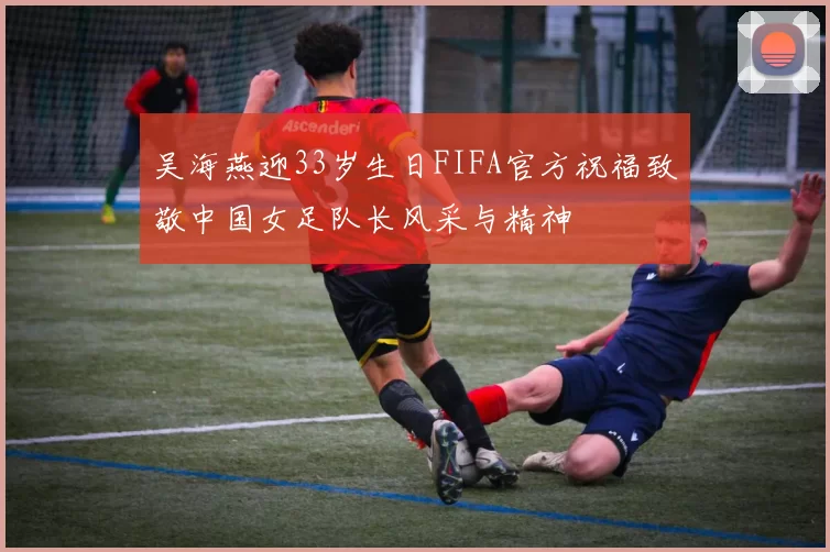 吴海燕迎33岁生日FIFA官方祝福致敬中国女足队长风采与精神