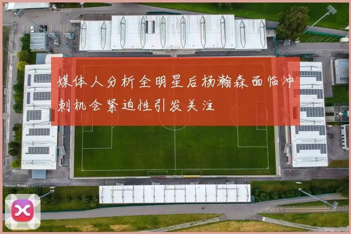 媒体人分析全明星后杨瀚森面临冲刺机会紧迫性引发关注