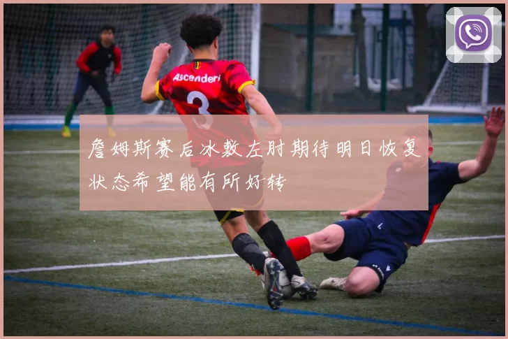 詹姆斯赛后冰敷左肘期待明日恢复状态希望能有所好转