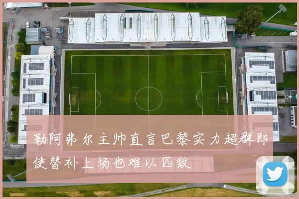 勒阿弗尔主帅直言巴黎实力超群即使替补上场也难以匹敌