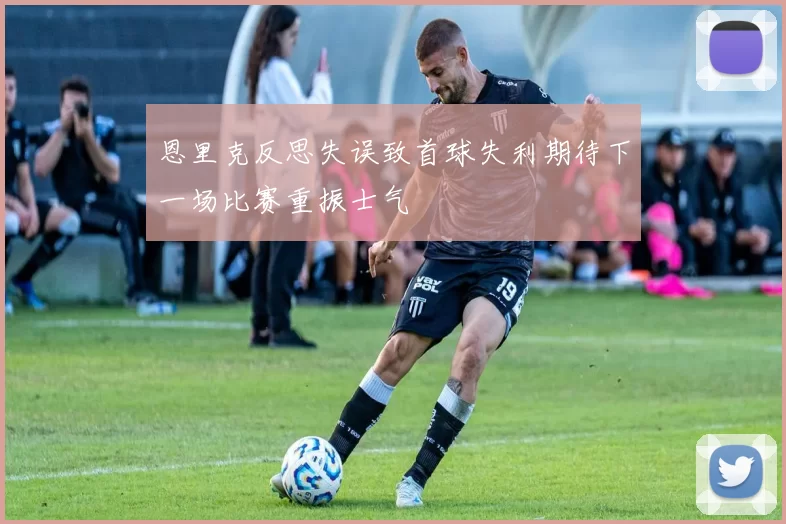 恩里克反思失误致首球失利期待下一场比赛重振士气