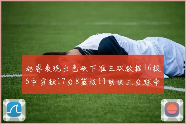 赵睿表现出色砍下准三双数据16投6中贡献17分8篮板11助攻三分球命中率高达385