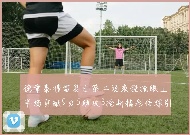 德章泰穆雷复出第二场表现抢眼上半场贡献9分5助攻3抢断精彩传球引关注