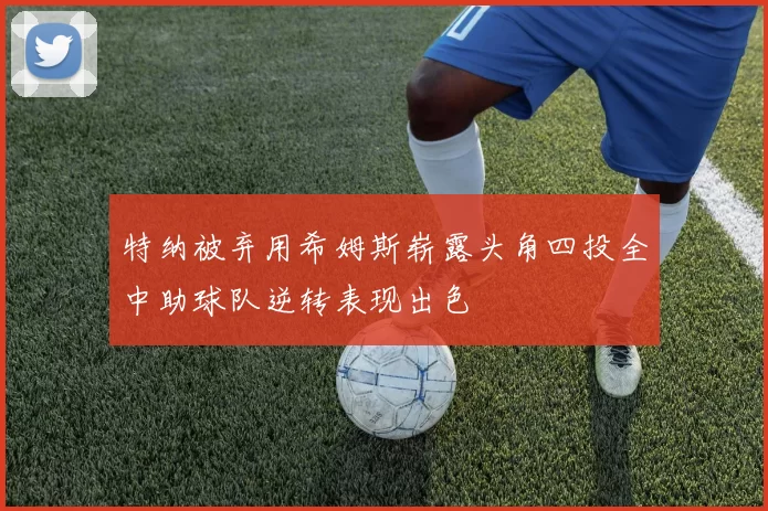 特纳被弃用希姆斯崭露头角四投全中助球队逆转表现出色