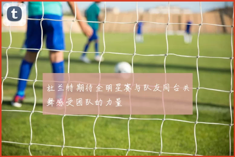杜兰特期待全明星赛与队友同台共舞感受团队的力量
