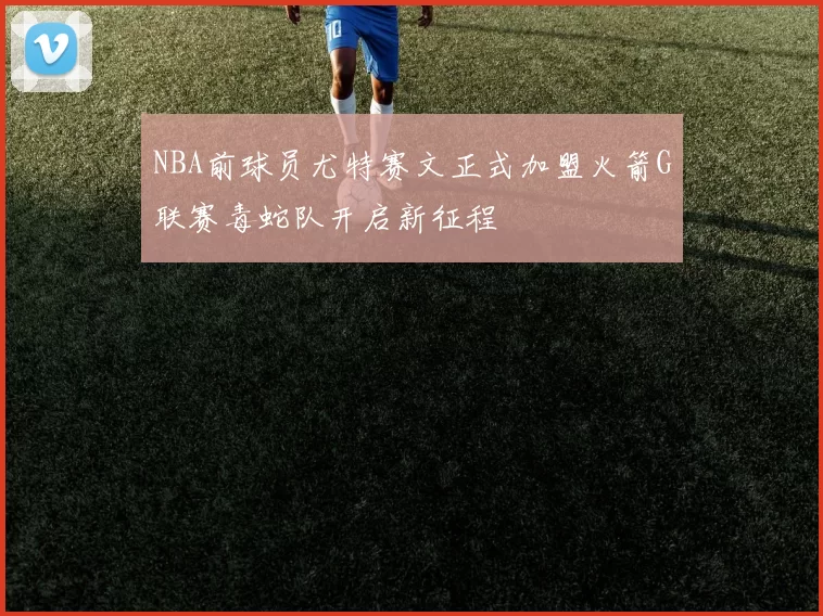 NBA前球员尤特赛文正式加盟火箭G联赛毒蛇队开启新征程