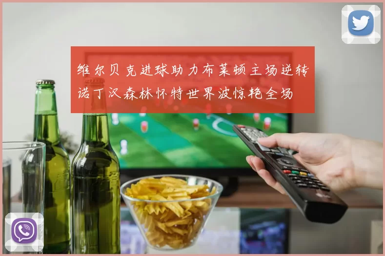 维尔贝克进球助力布莱顿主场逆转诺丁汉森林怀特世界波惊艳全场