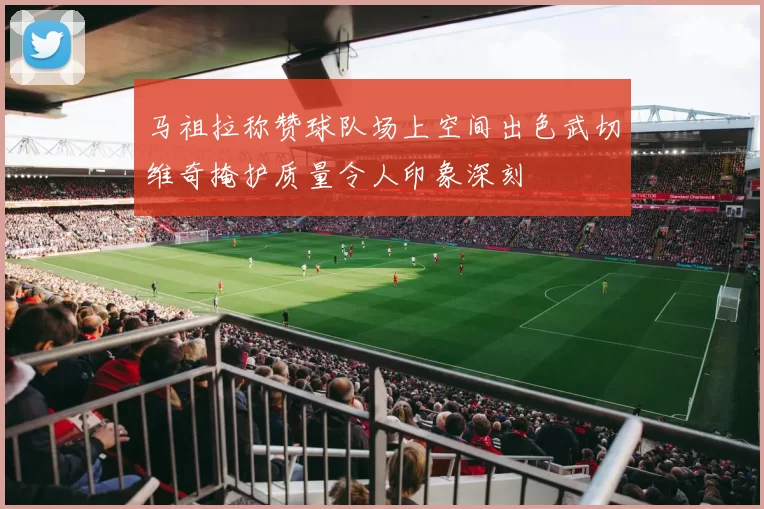 马祖拉称赞球队场上空间出色武切维奇掩护质量令人印象深刻