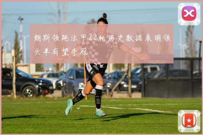 朗斯领跑法甲22轮历史数据表明领头羊有望夺冠