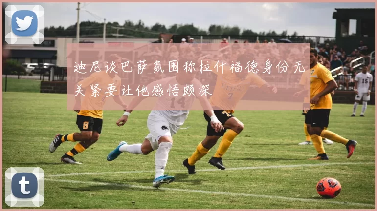 迪尼谈巴萨氛围称拉什福德身份无关紧要让他感悟颇深