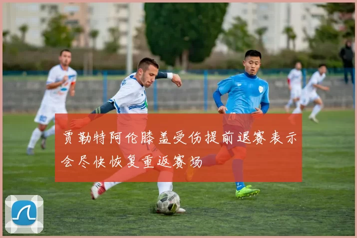 贾勒特阿伦膝盖受伤提前退赛表示会尽快恢复重返赛场