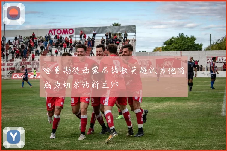 哈曼期待西蒙尼执教英超认为他将成为切尔西新主帅